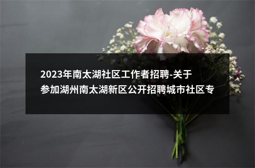 2023年南太湖社区工作者招聘-关于参加湖州南太湖新区公开招聘城市社区专职工作者和民政经办服务人员笔试的通知 图片